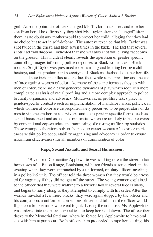 13 Law Enforcment Violence Against Women of Color- Andrea J. Ritchic  20d. At some point, the officers charged Ms. Taylor, maced her, and tore her son from her. The officers say they shot Ms. Taylor after she “lunged” after them, as no doubt any mother would to protect her child, alleging that they had 10 choice but to act in self-defense. The autopsy revealed that Ms. Taylor was shot twice in the chest, and then seven times in the back. The fact that several shots had “mushrooms” indicated that she was also shot while lying facedown on the ground. This incident clearly reveals the operation of gender-specific controlling images informing police responses to Black women: as a Black mother, Sonji Taylor was presumed to be harming and holding her own child hostage, and this predominant stereotype of Black motherhood cost her her life.  ‘These incidents illustrate the fact that, while racial profiling and the use of force against women of color take many of the same forms as they do with men of color, there are clearly gendered dynamics at play which require a more complicated analysis of racial profiling and a more complex approach to police brutality organizing and advocacy. Moreover, racial profiling takes place in ‘gender-specific contexts-such as implementation of mandatory arrest policies, in which women of color are disproportionately perceived to be perpetrators of do- mestic violence rather than survivors- and takes gender-specific forms- such as sexual harassment and assaults of motorists- which are unlikely to be uncovered by conventional cop-watches and monitoring of existing traffic stop statistics, ‘These examples therefore bolster the need to center women of color’s experi- ences within police accountability organizing and advocacy in order to ensure maximun effectiveness for all members of communities of color  Rape, Sexual Assault, and Sexual Harassment  19-year-old Clementine Applewhite was walking down the street in her hometown of ~ Baton Rouge, Louisiana, with two friends at ten o’clock in the evening when they were approached by a uniformed, on-duty officer traveling ina police k-9 unit. The officer told the three women that they would be arrest- ed for vagrancy if they did not get off the street. The young women explained to the officer that they were walking to a friend’s house several blocks away, ‘and began to hurry along as they attempted to comply with his order. After the women traveled a few more blocks, they were again stopped by the officer and his companion, a uniformed corrections officer, and told that the officer would flip a coin to determine who went to jail. Losing the coin toss, Ms. Applewhite was ordered into the patrol car and told to keep her head down. The officer then drove to the Memorial Stadium, where he forced Ms. Applewhite to have oral sex with him at gunpoint. Both officers then proceeded to rape her. during this 